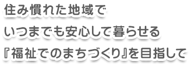 住み慣れた地域でいつまでも安心して暮らせる「福祉でのまちづくり」を目指して